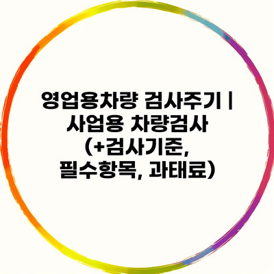 영업용차량 검사주기 | 사업용 차량검사 (+검사기준, 필수항목, 과태료)