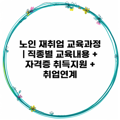 노인 재취업 교육과정 | 직종별 교육내용 + 자격증 취득지원 + 취업연계