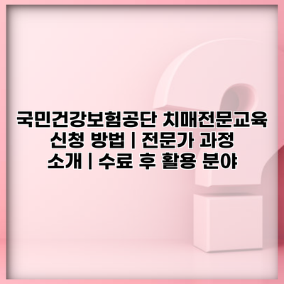 국민건강보험공단 치매전문교육 신청 방법 | 전문가 과정 소개 | 수료 후 활용 분야